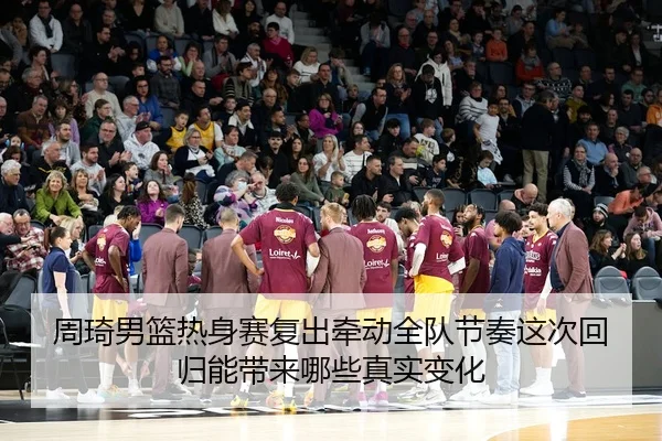 周琦男篮热身赛复出牵动全队节奏这次回归能带来哪些真实变化